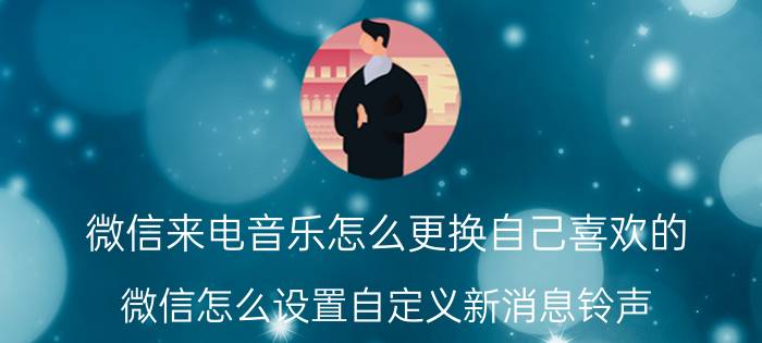 微信来电音乐怎么更换自己喜欢的 微信怎么设置自定义新消息铃声？